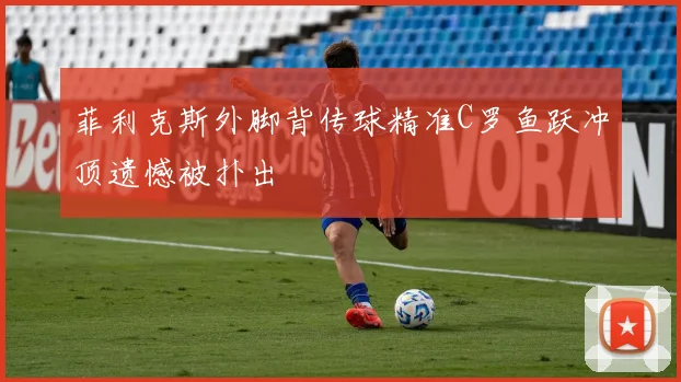 菲利克斯外脚背传球精准C罗鱼跃冲顶遗憾被扑出