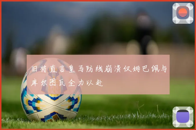 旧将直言皇马防线崩溃仅姆巴佩与库尔图瓦全力以赴