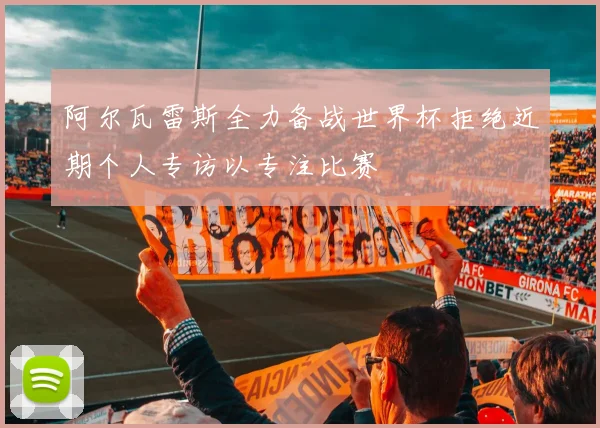阿尔瓦雷斯全力备战世界杯拒绝近期个人专访以专注比赛