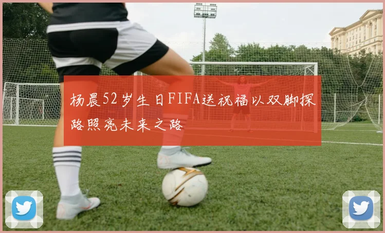 杨晨52岁生日FIFA送祝福以双脚探路照亮未来之路