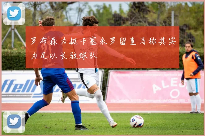罗布森力挺卡塞米罗留皇马称其实力足以长驻球队