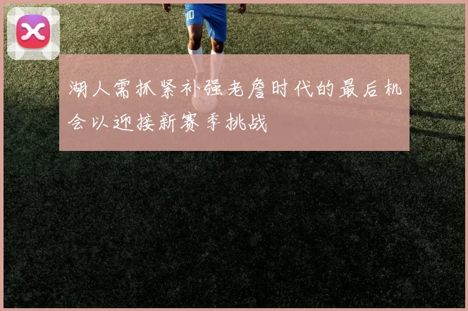 湖人需抓紧补强老詹时代的最后机会以迎接新赛季挑战
