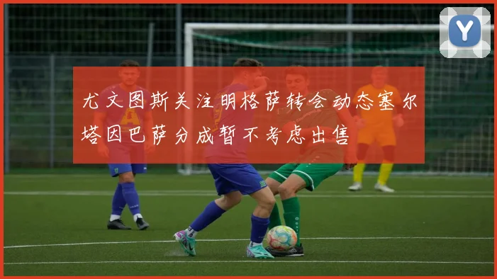 尤文图斯关注明格萨转会动态塞尔塔因巴萨分成暂不考虑出售