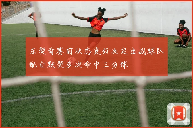 东契奇赛前状态良好决定出战球队配合默契多次命中三分球