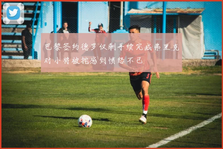 巴黎签约德罗仅剩手续完成弗里克对小将被挖感到愤怒不已