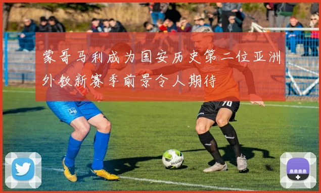 蒙哥马利成为国安历史第二位亚洲外教新赛季前景令人期待