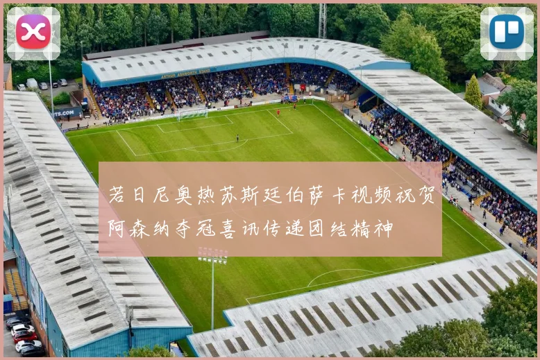 若日尼奥热苏斯廷伯萨卡视频祝贺阿森纳夺冠喜讯传递团结精神